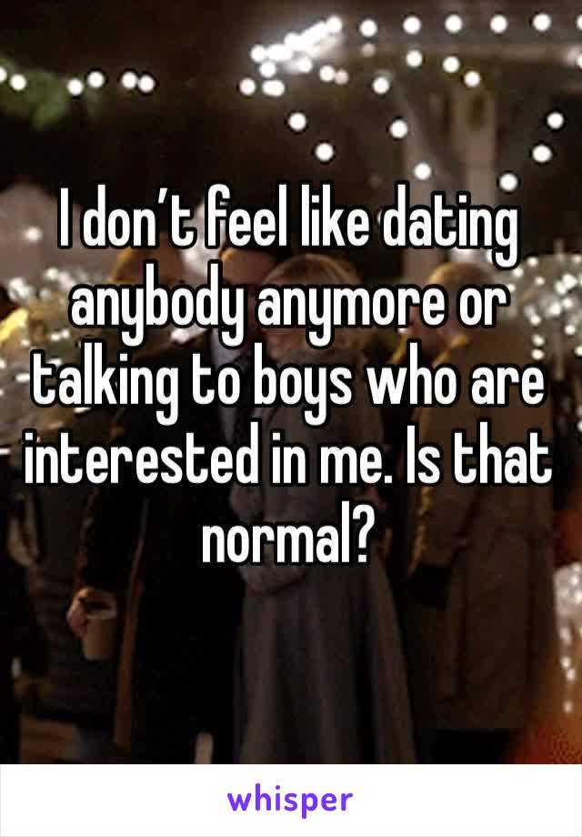 I don’t feel like dating anybody anymore or talking to boys who are interested in me. Is that normal?