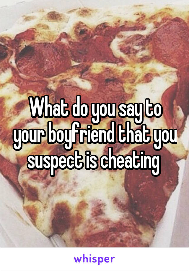 What do you say to your boyfriend that you suspect is cheating 