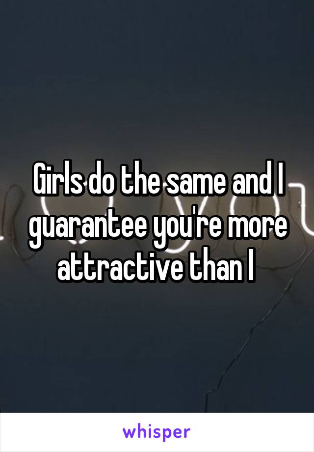 Girls do the same and I guarantee you're more attractive than I 