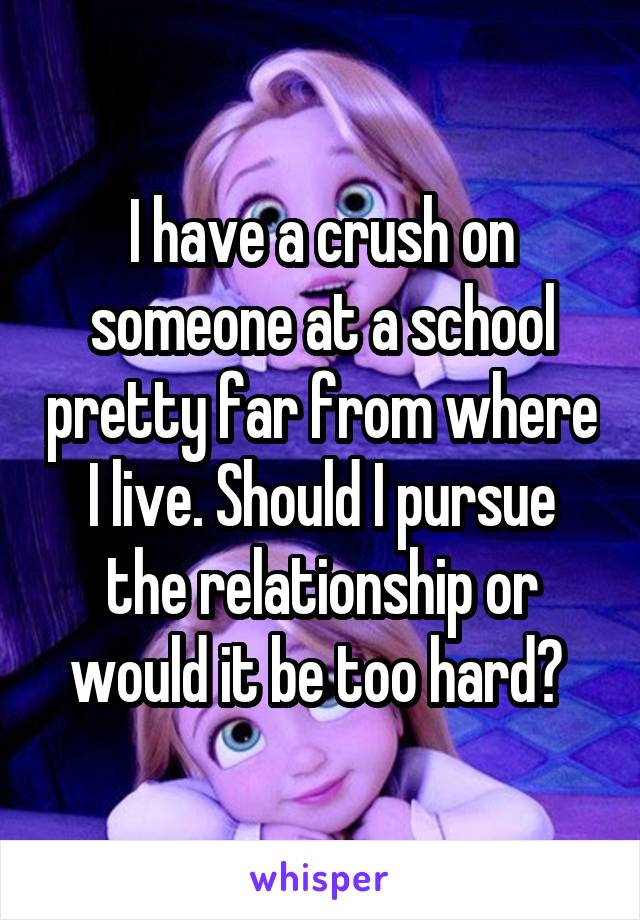 I have a crush on someone at a school pretty far from where I live. Should I pursue the relationship or would it be too hard? 