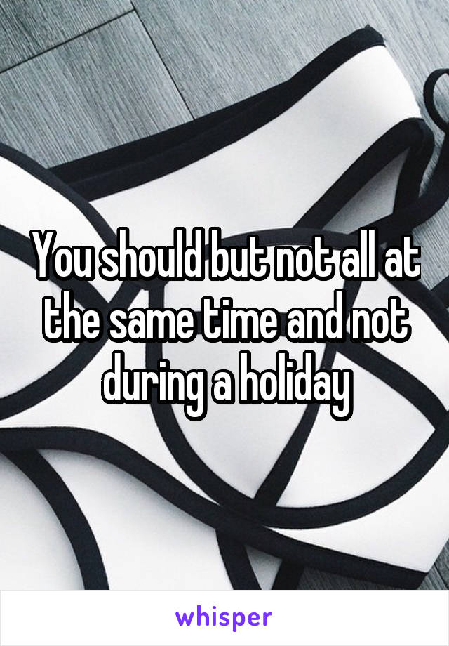 You should but not all at the same time and not during a holiday
