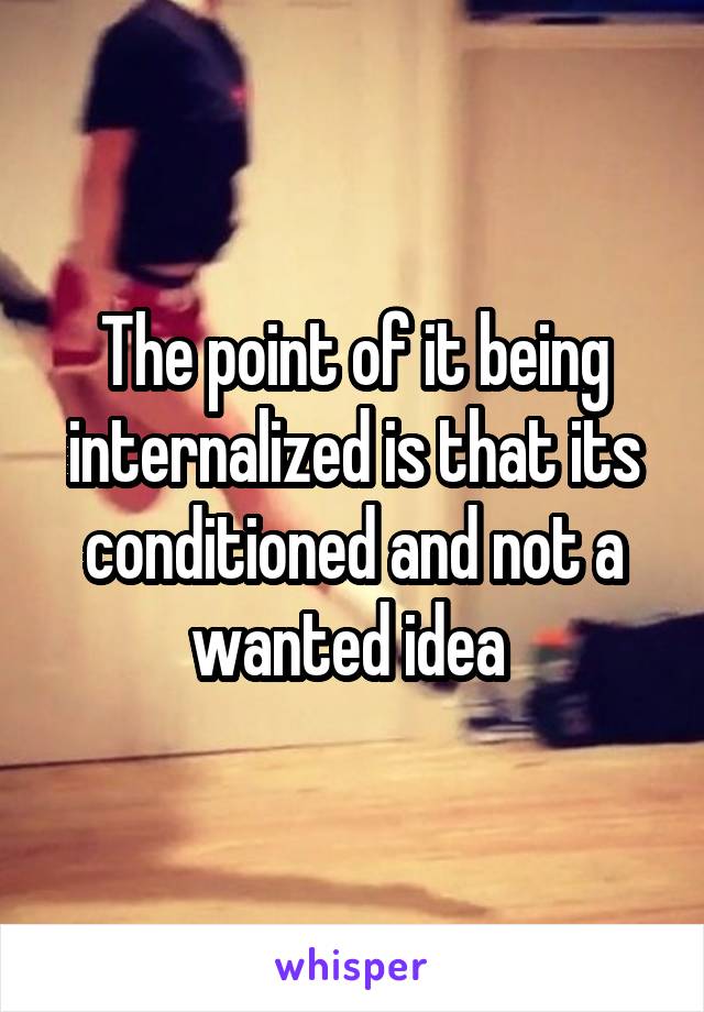 The point of it being internalized is that its conditioned and not a wanted idea 