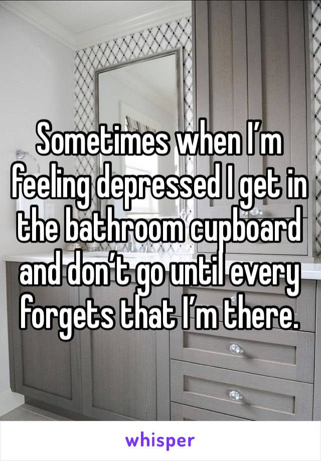 Sometimes when I’m feeling depressed I get in the bathroom cupboard and don’t go until every forgets that I’m there.