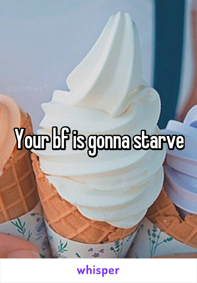 Your bf is gonna starve