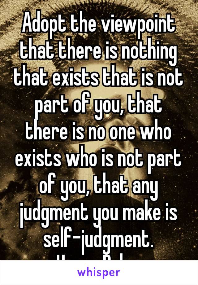 Adopt the viewpoint that there is nothing that exists that is not part of you, that there is no one who exists who is not part of you, that any judgment you make is self-judgment.
– Harry Palmer