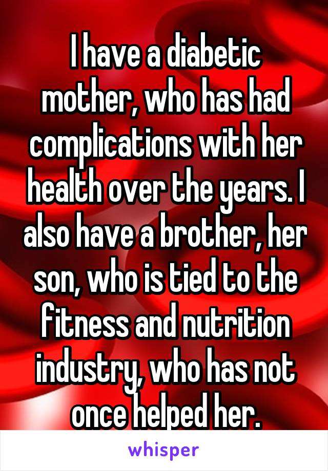 I have a diabetic mother, who has had complications with her health over the years. I also have a brother, her son, who is tied to the fitness and nutrition industry, who has not once helped her.