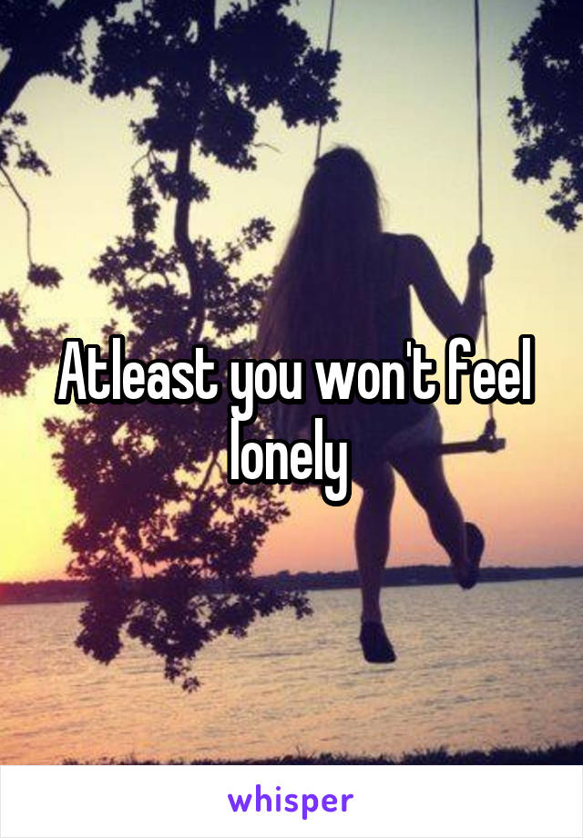 Atleast you won't feel lonely 