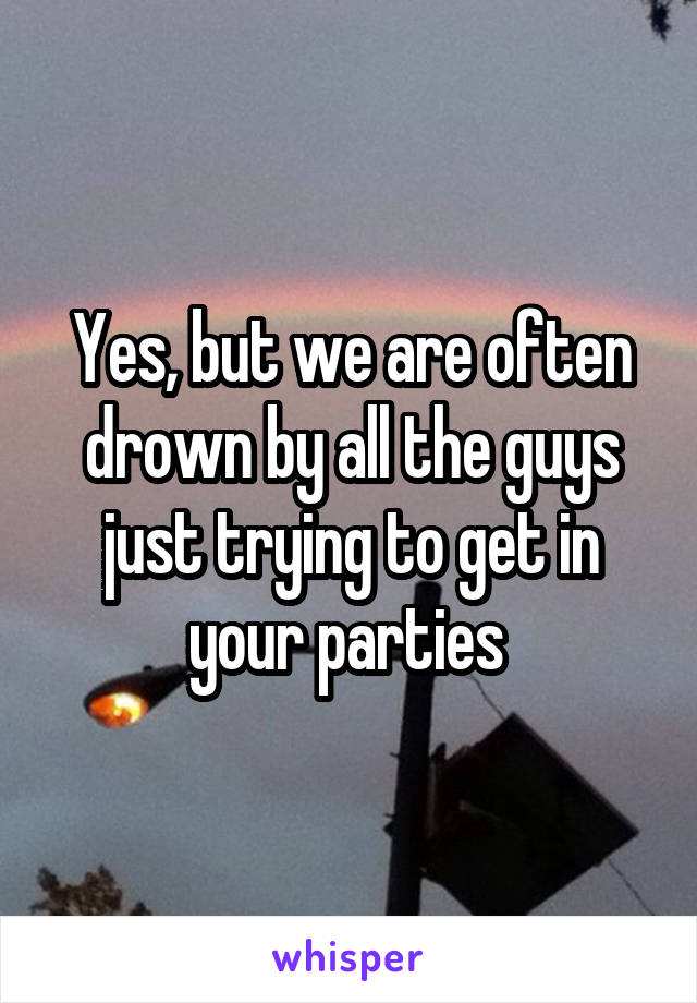 Yes, but we are often drown by all the guys just trying to get in your parties 