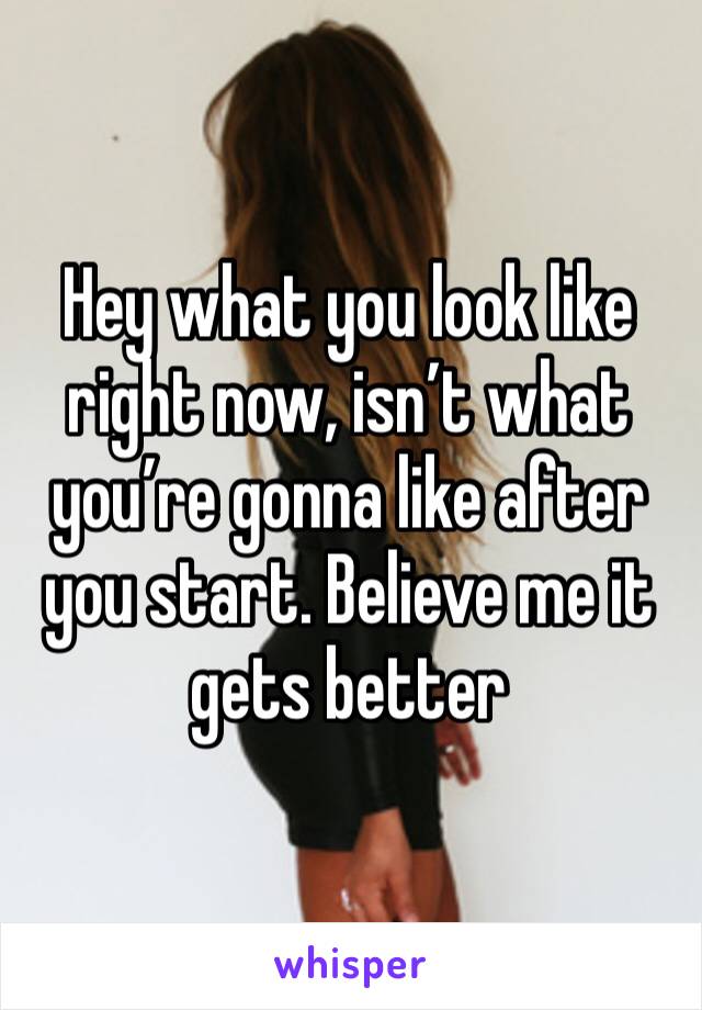 Hey what you look like right now, isn’t what you’re gonna like after you start. Believe me it gets better