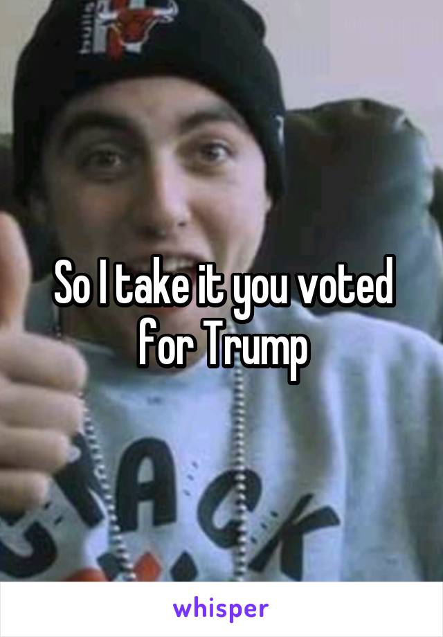 So I take it you voted for Trump