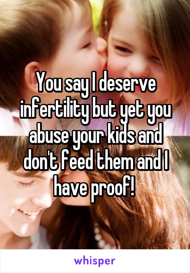 You say I deserve infertility but yet you abuse your kids and don't feed them and I have proof! 