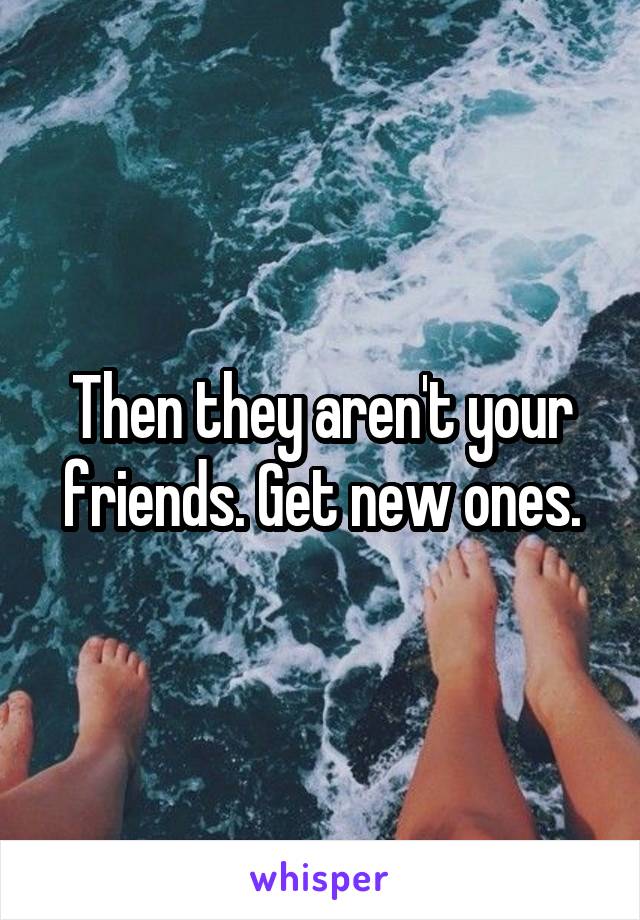 Then they aren't your friends. Get new ones.