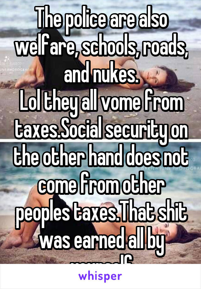 The police are also welfare, schools, roads, and nukes.
Lol they all vome from taxes.Social security on the other hand does not come from other peoples taxes.That shit was earned all by yourself