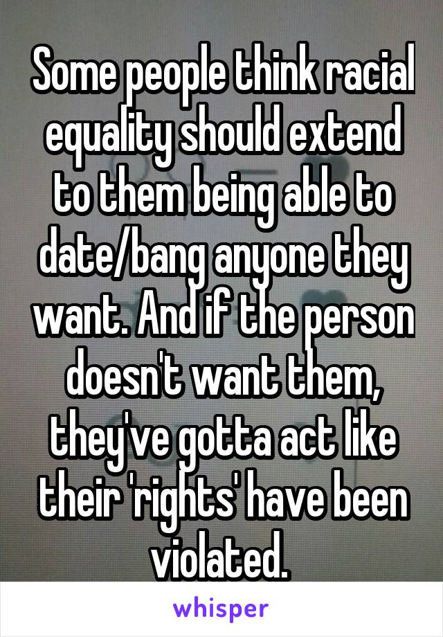 Some people think racial equality should extend to them being able to date/bang anyone they want. And if the person doesn't want them, they've gotta act like their 'rights' have been violated. 