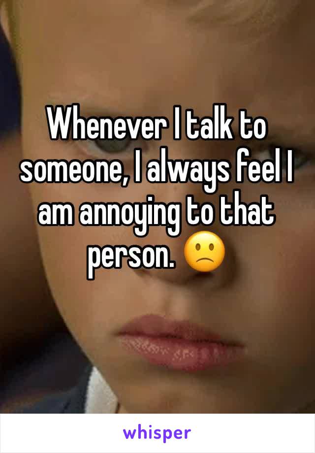 Whenever I talk to someone, I always feel I am annoying to that person. 🙁