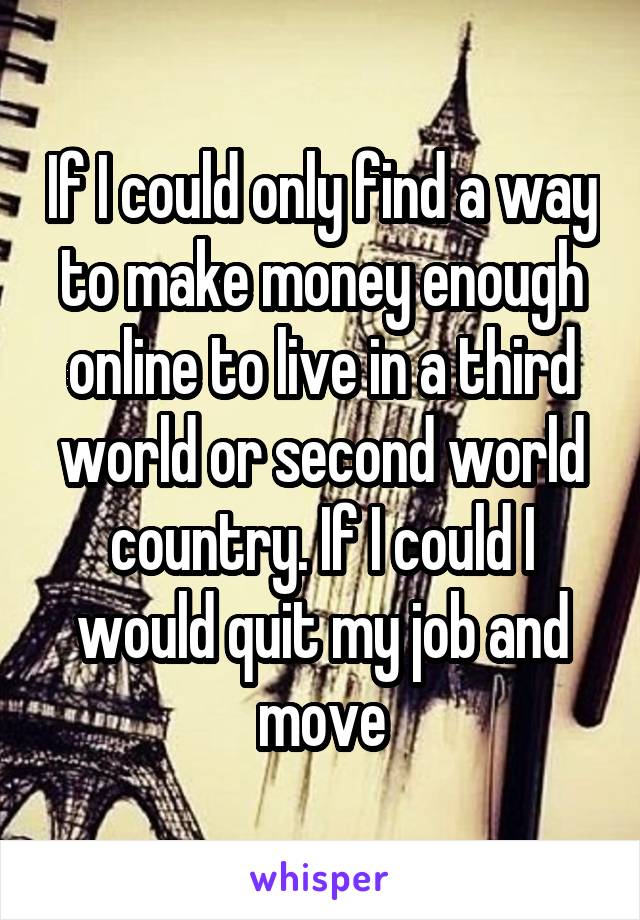 If I could only find a way to make money enough online to live in a third world or second world country. If I could I would quit my job and move