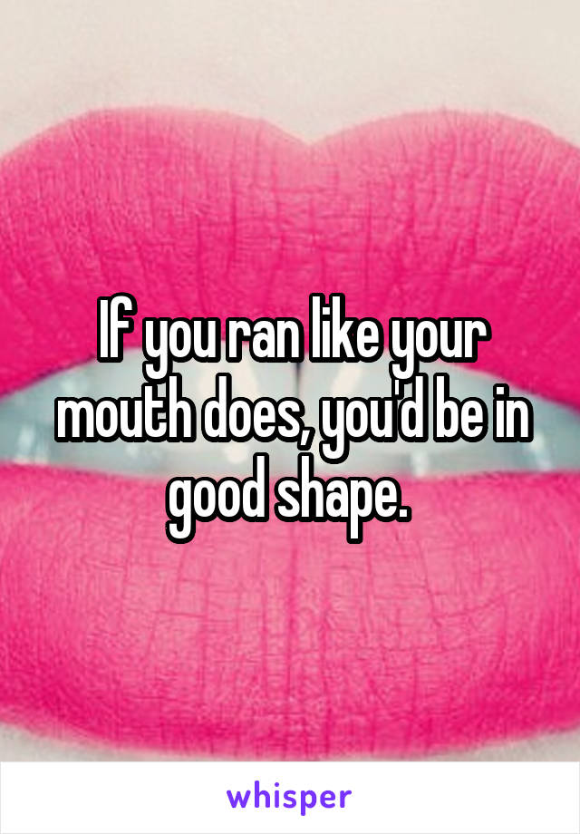 If you ran like your mouth does, you'd be in good shape. 