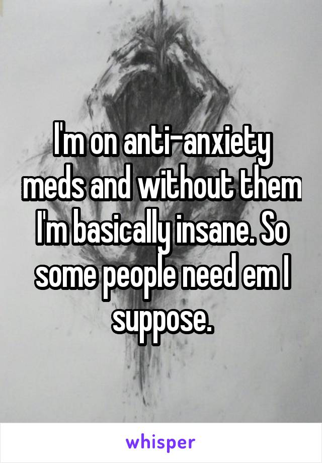 I'm on anti-anxiety meds and without them I'm basically insane. So some people need em I suppose.