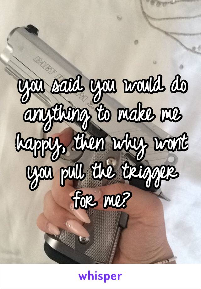 you said you would do anything to make me happy, then why wont you pull the trigger for me?