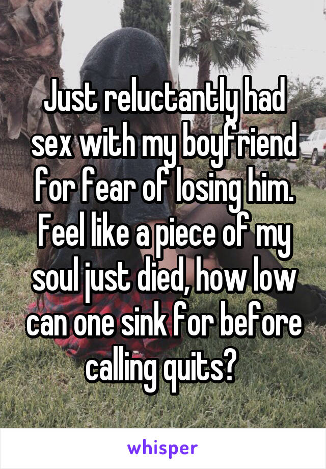 Just reluctantly had sex with my boyfriend for fear of losing him. Feel like a piece of my soul just died, how low can one sink for before calling quits? 
