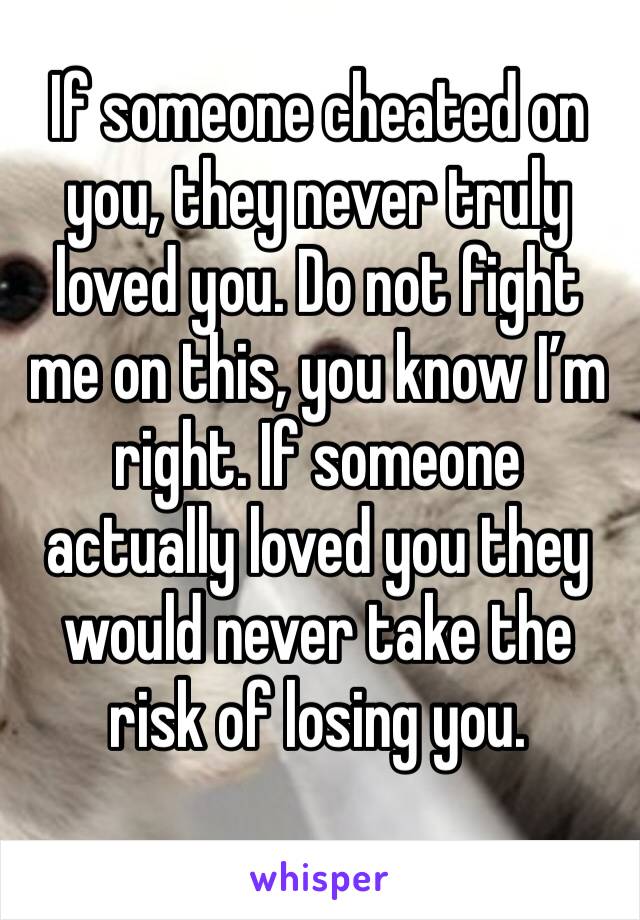 If someone cheated on you, they never truly loved you. Do not fight me on this, you know I’m right. If someone actually loved you they would never take the risk of losing you.