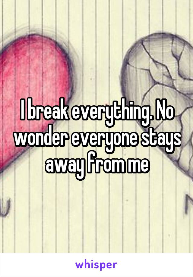 I break everything. No wonder everyone stays away from me