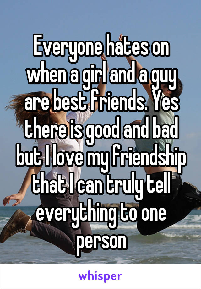 Everyone hates on when a girl and a guy are best friends. Yes there is good and bad but I love my friendship that I can truly tell everything to one person