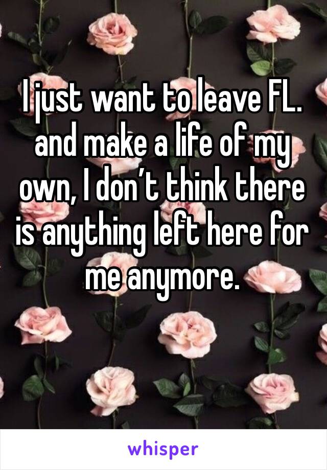 I just want to leave FL. and make a life of my own, I don’t think there is anything left here for me anymore.