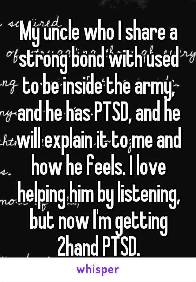 My uncle who I share a strong bond with used to be inside the army, and he has PTSD, and he will explain it to me and how he feels. I love helping him by listening, but now I'm getting 2hand PTSD.