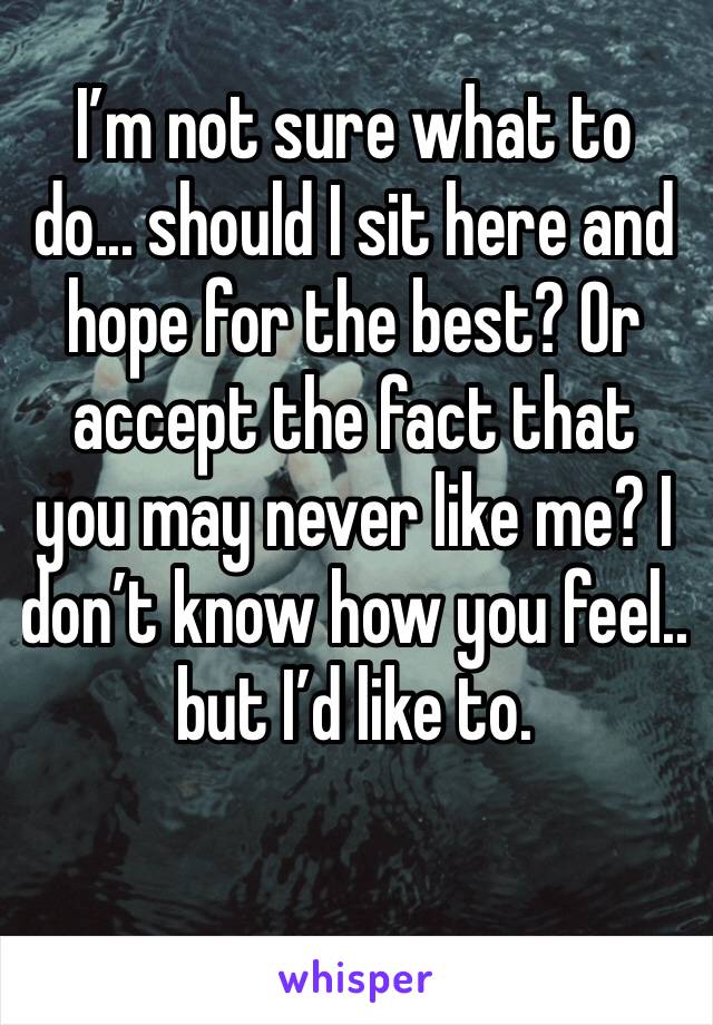 I’m not sure what to do... should I sit here and hope for the best? Or accept the fact that you may never like me? I don’t know how you feel.. but I’d like to.