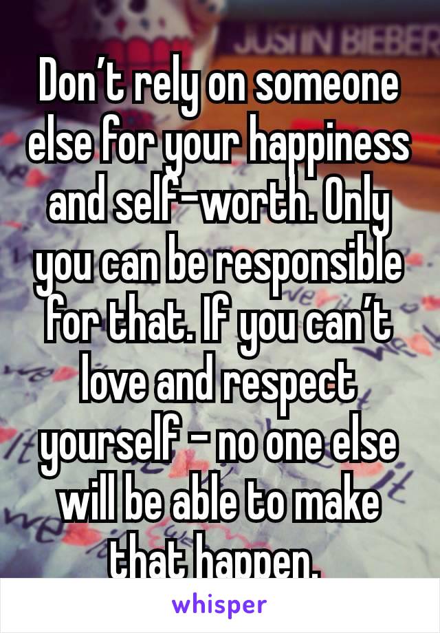 Don’t rely on someone else for your happiness and self-worth. Only you can be responsible for that. If you can’t love and respect yourself – no one else will be able to make that happen. 