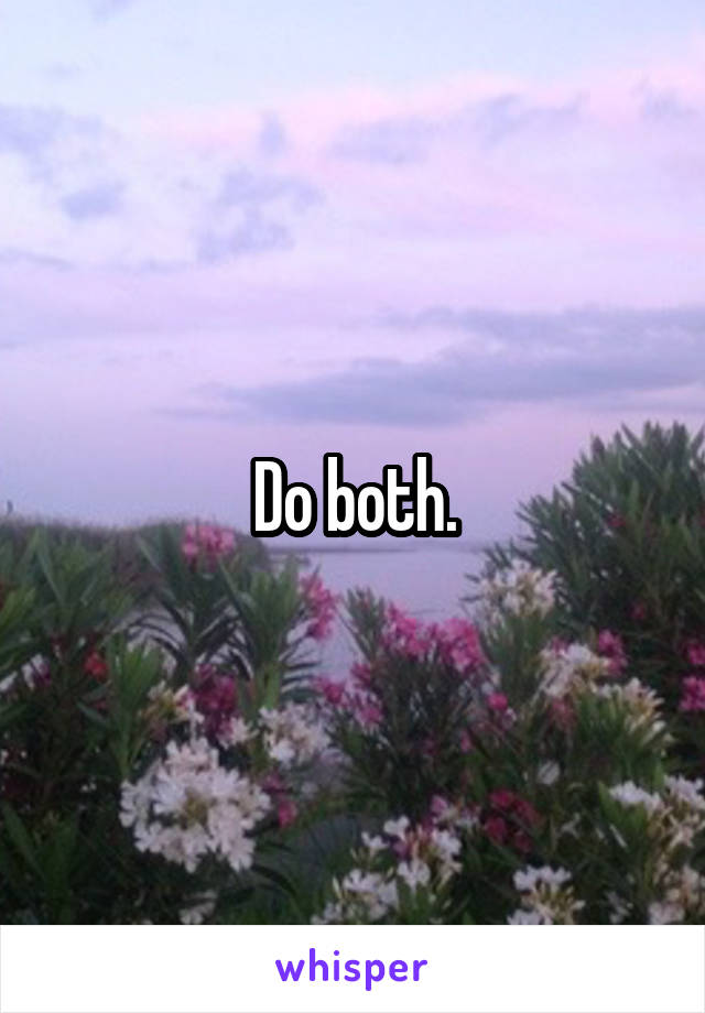 Do both.