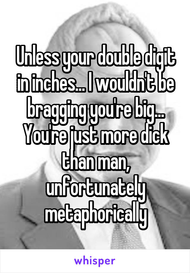 Unless your double digit in inches... I wouldn't be bragging you're big... You're just more dick than man, unfortunately metaphorically
