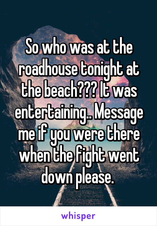 So who was at the roadhouse tonight at the beach??? It was entertaining.. Message me if you were there when the fight went down please. 