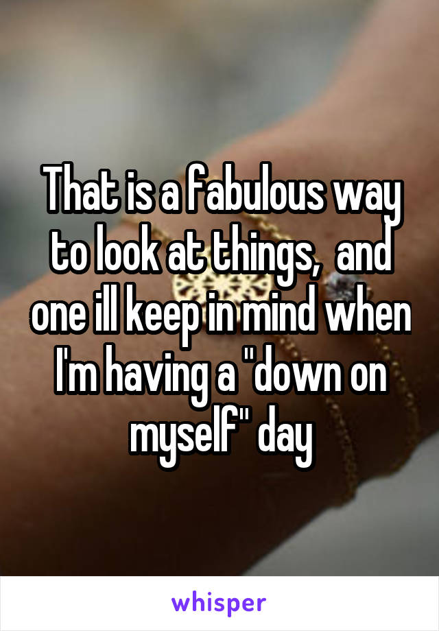 That is a fabulous way to look at things,  and one ill keep in mind when I'm having a "down on myself" day