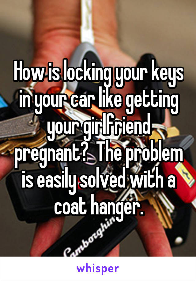 How is locking your keys in your car like getting your girlfriend pregnant?  The problem is easily solved with a coat hanger.