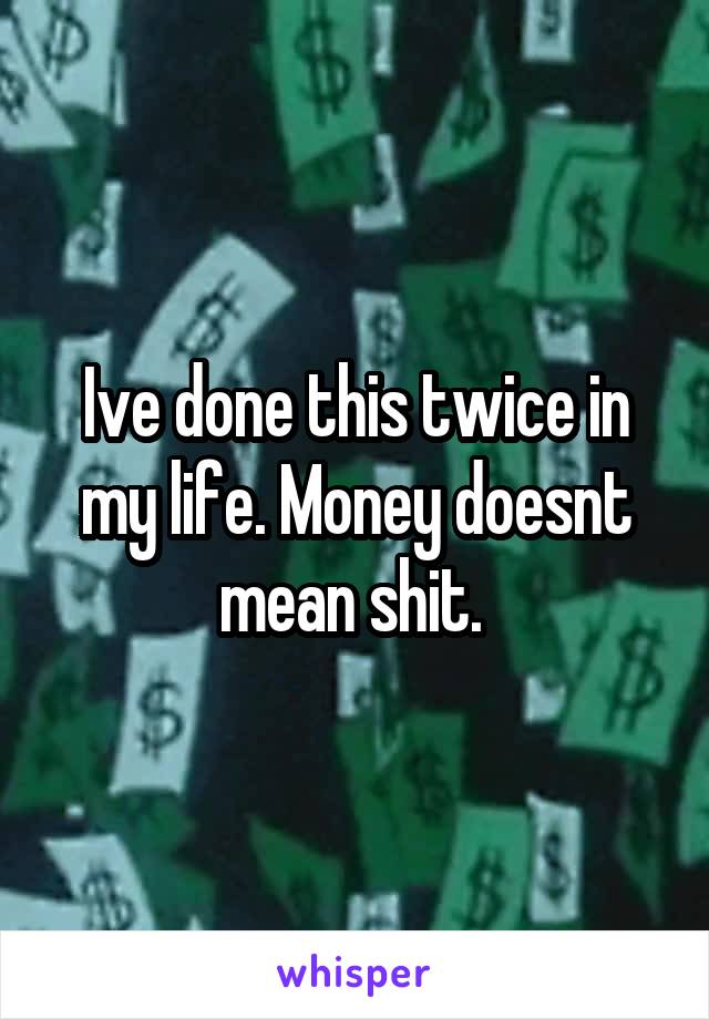 Ive done this twice in my life. Money doesnt mean shit. 