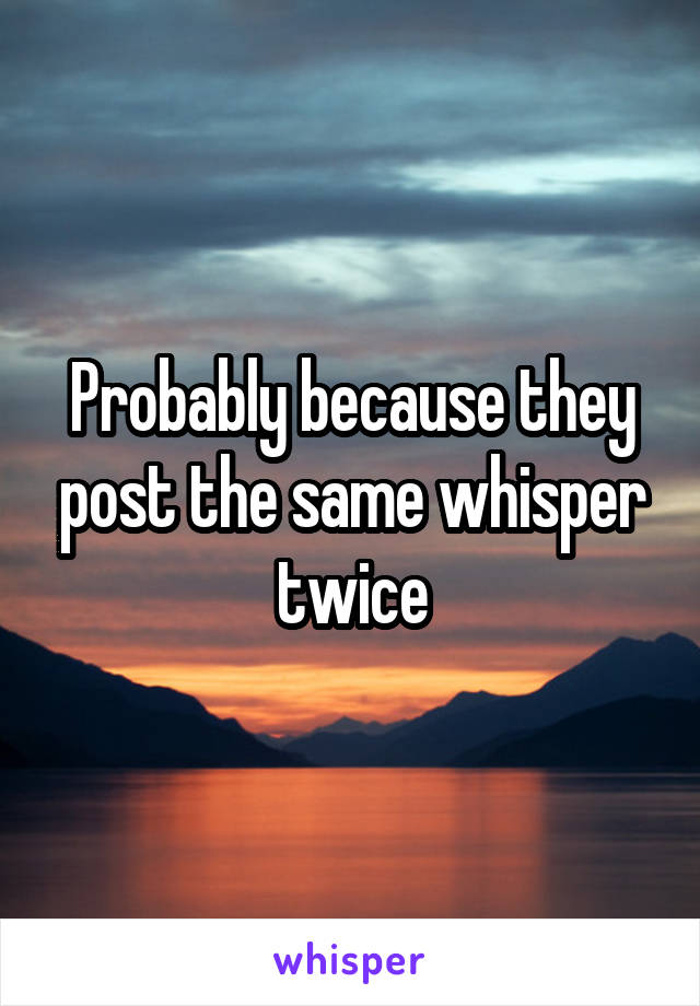 Probably because they post the same whisper twice