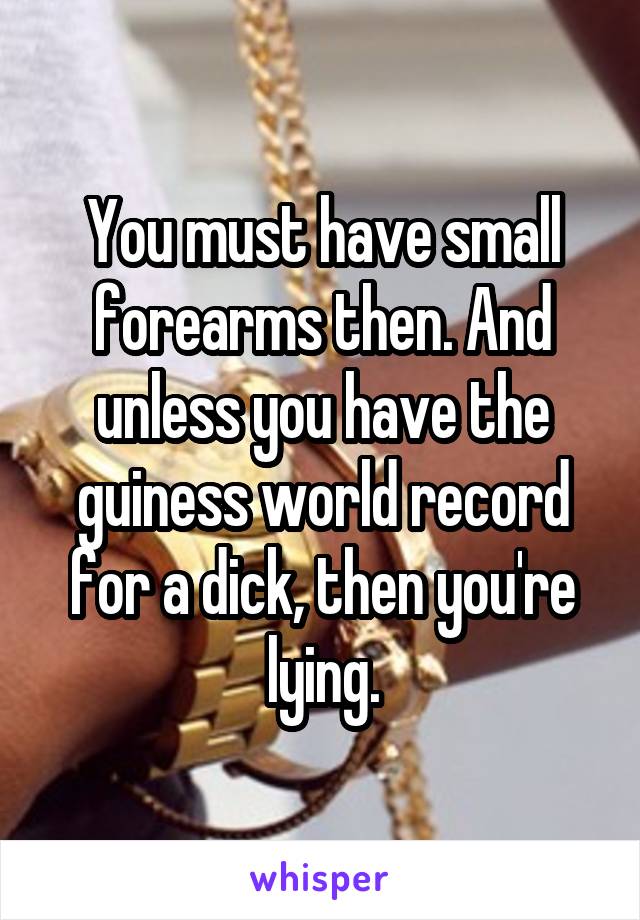 You must have small forearms then. And unless you have the guiness world record for a dick, then you're lying.