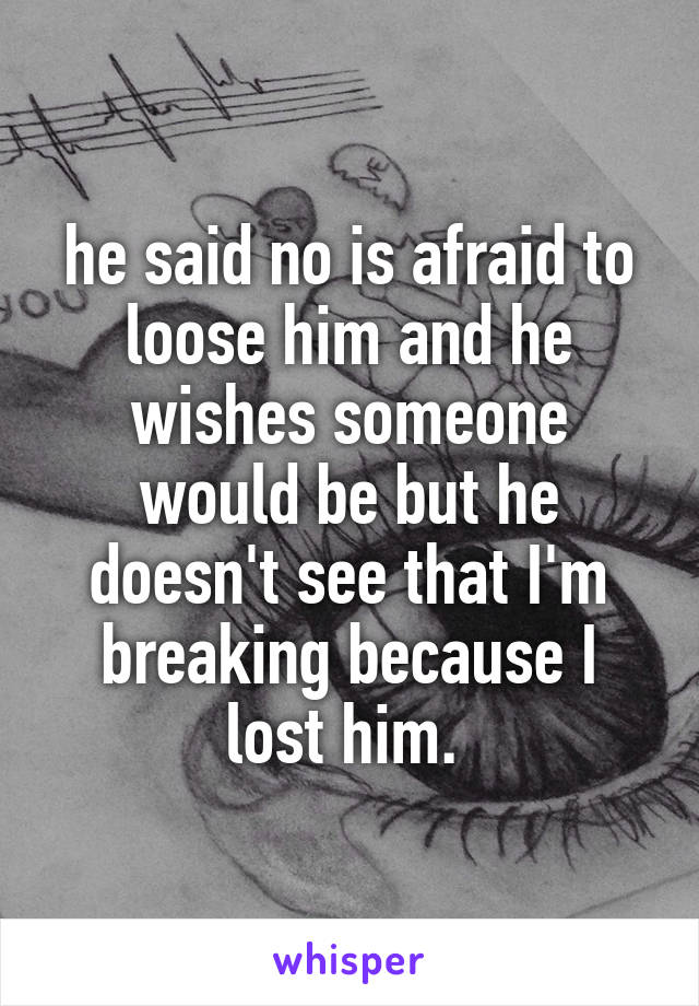 he said no is afraid to loose him and he wishes someone would be but he doesn't see that I'm breaking because I lost him. 