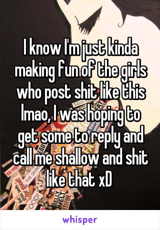 I know I'm just kinda making fun of the girls who post shit like this lmao, I was hoping to get some to reply and call me shallow and shit like that xD 
