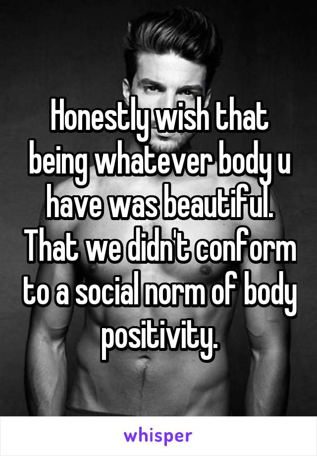 Honestly wish that being whatever body u have was beautiful. That we didn't conform to a social norm of body positivity.