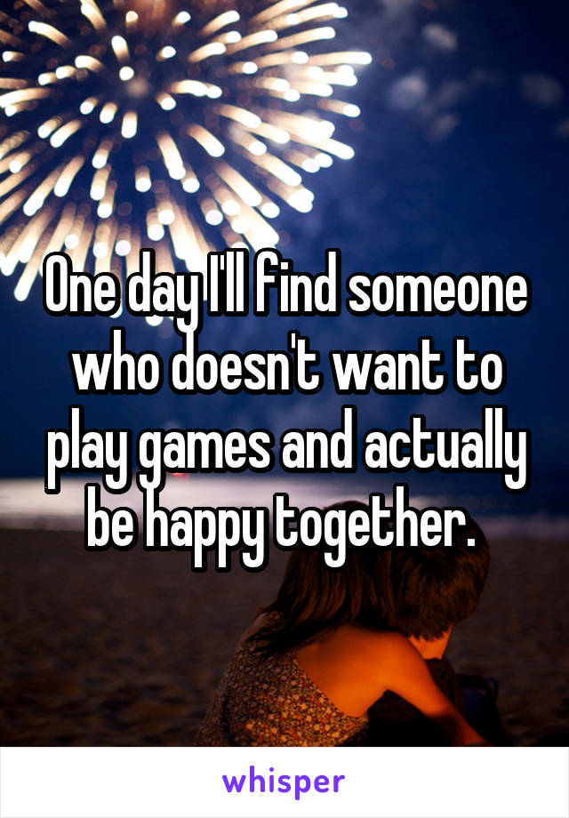 One day I'll find someone who doesn't want to play games and actually be happy together. 
