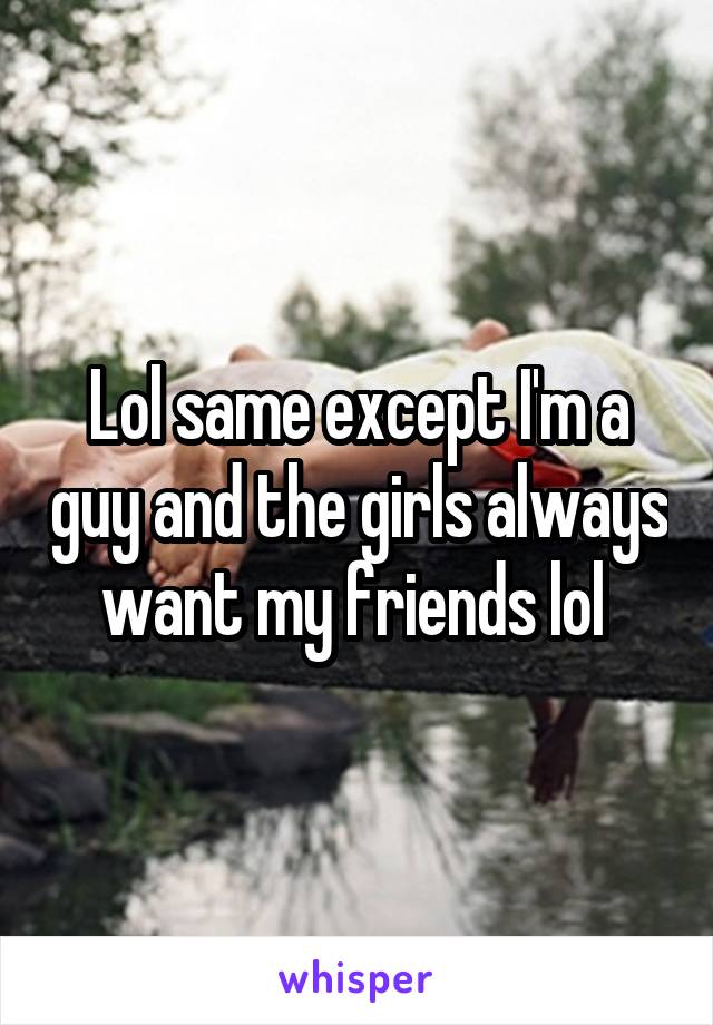 Lol same except I'm a guy and the girls always want my friends lol 