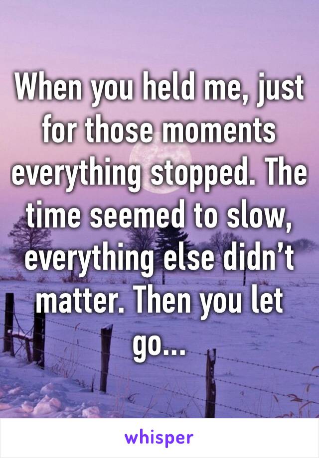 When you held me, just for those moments everything stopped. The time seemed to slow, everything else didn’t matter. Then you let go...