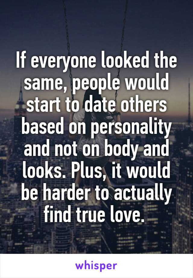 If everyone looked the same, people would start to date others based on personality and not on body and looks. Plus, it would be harder to actually find true love. 