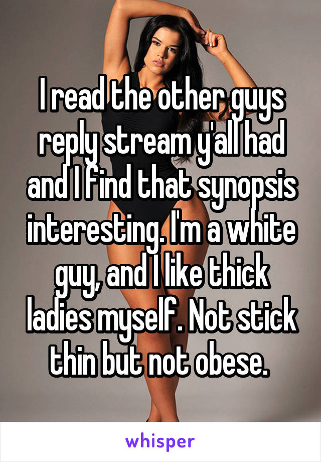I read the other guys reply stream y'all had and I find that synopsis interesting. I'm a white guy, and I like thick ladies myself. Not stick thin but not obese. 