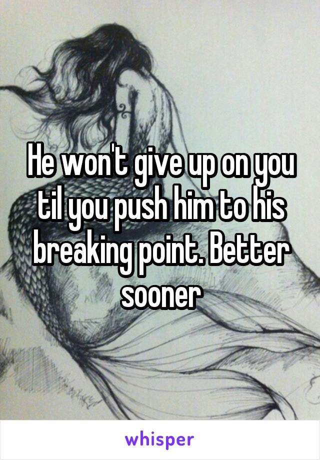 He won't give up on you til you push him to his breaking point. Better sooner