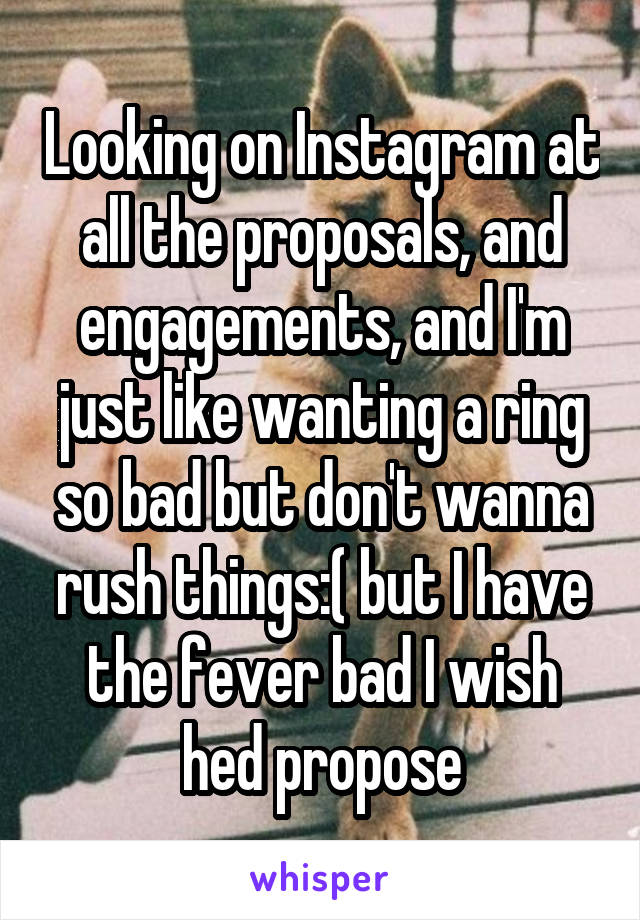 Looking on Instagram at all the proposals, and engagements, and I'm just like wanting a ring so bad but don't wanna rush things:( but I have the fever bad I wish hed propose