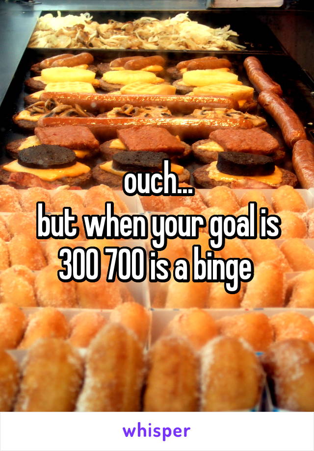 ouch...
but when your goal is 300 700 is a binge 